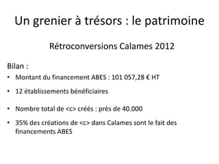 Un grenier à trésors : le patrimoine
Rétroconversions Calames 2012
Bilan :
• Montant du financement ABES : 101 057,28 € HT
• 12 établissements bénéficiaires
• Nombre total de <c> créés : près de 40.000
• 35% des créations de <c> dans Calames sont le fait des
financements ABES
 