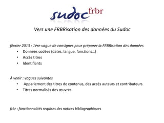 Vers une FRBRisation des données du Sudoc
février 2013 : 1ère vague de consignes pour préparer la FRBRisation des données
• Données codées (dates, langue, fonctions…)
• Accès titres
• Identifiants
À venir : vagues suivantes
• Appariement des titres de contenus, des accès auteurs et contributeurs
• Titres normalisés des œuvres
frbr : fonctionnalités requises des notices bibliographiques
 
