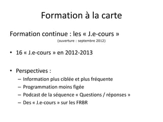 Formation à la carte
Formation continue : les « J.e-cours »
(ouverture : septembre 2012)
• 16 « J.e-cours » en 2012-2013
• Perspectives :
– Information plus ciblée et plus fréquente
– Programmation moins figée
– Podcast de la séquence « Questions / réponses »
– Des « J.e-cours » sur les FRBR
 
