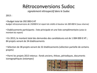 Rétroconversions Sudoc
signalement rétrospectif dans le Sudoc
2013 :
• Budget total de 392 000 € HT
budget rétroconversions de 192000 € et report de crédits à hauteur de 200 000 € (sous réserve)
• Etablissements participants : liste principale et une liste complémentaire (selon le
montant du report)
• En 2013, le montant total des demandes des candidatures est de 1 084 000 € HT ;
84 projets venant de 34 établissements
• Sélection de 38 projets venant de 32 établissements (sélection partielle de certains
projets)
• Parmi les projets 2013 retenus : fonds anciens, thèses, périodiques, documents
iconographiques (estampes)
 