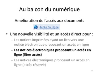 Au balcon du numérique
• Une nouvelle visibilité et un accès direct pour :
– Les notices imprimées ayant un lien vers une
notice électronique proposant un accès en ligne
– Les notices électroniques proposant un accès en
ligne (libre accès)
– Les notices électroniques proposant un accès en
ligne (accès réservé)
51
Amélioration de l’accès aux documents
 