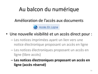 Au balcon du numérique
• Une nouvelle visibilité et un accès direct pour :
– Les notices imprimées ayant un lien vers une
notice électronique proposant un accès en ligne
– Les notices électroniques proposant un accès en
ligne (libre accès)
– Les notices électroniques proposant un accès en
ligne (accès réservé)
54
Amélioration de l’accès aux documents
 