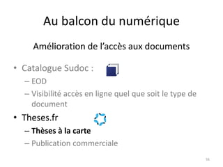 Au balcon du numérique
• Catalogue Sudoc :
– EOD
– Visibilité accès en ligne quel que soit le type de
document
• Theses.fr
– Thèses à la carte
– Publication commerciale
56
Amélioration de l’accès aux documents
 