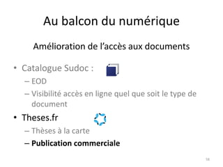 Au balcon du numérique
• Catalogue Sudoc :
– EOD
– Visibilité accès en ligne quel que soit le type de
document
• Theses.fr
– Thèses à la carte
– Publication commerciale
58
Amélioration de l’accès aux documents
 