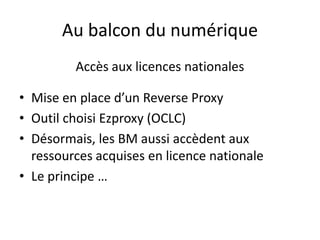 Au balcon du numérique
Accès aux licences nationales
• Mise en place d’un Reverse Proxy
• Outil choisi Ezproxy (OCLC)
• Désormais, les BM aussi accèdent aux
ressources acquises en licence nationale
• Le principe …
 