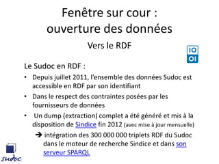 Fenêtre sur cour :
ouverture des données
Vers le RDF
Le Sudoc en RDF :
• Depuis juillet 2011, l’ensemble des données Sudoc est
accessible en RDF par son identifiant
• Dans le respect des contraintes posées par les
fournisseurs de données
• Un dump (extraction) complet a été généré et mis à la
disposition de Sindice fin 2012 (avec mise à jour mensuelle)
 intégration des 300 000 000 triplets RDF du Sudoc
dans le moteur de recherche Sindice et dans son
serveur SPARQL
 