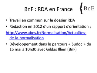 BnF : RDA en France
• Travail en commun sur le dossier RDA
• Rédaction en 2012 d’un rapport d’orientation :
http://www.abes.fr/Normalisation/Actualites-
de-la-normalisation
• Développement dans le parcours « Sudoc » du
15 mai à 10h30 avec Gildas Illien (BnF)
 