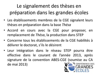 Le signalement des thèses en
préparation dans les grandes écoles
• Les établissements membres de la CGE signalent leurs
thèses en préparation dans la base Thésa
• Accord en cours avec la CGE pour proposer, en
remplacement de Thésa, la production dans STEP
• Concerne tous les établissements de la CGE habilités à
délivrer le doctorat, s’ils le désirent
• Leur intégration dans le réseau STEP pourra être
effective dans le courant de l’année 2013, après
signature de la convention ABES-CGE (soumise au CA
de mai 2013)
 