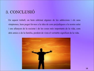 3. CONCLUSIÓ
 En aquest treball, on hem esbrinat algunes de les addiccions i els seus
símptomes, hem pogut fer-nos a la idea de com perjudiquen a la nostra salut
i ens allunyen de la societat i de les coses més importants de la vida, com
dels amics o de la família, perdent de vista el veritable significat de la vida.
10
 