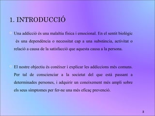 1. INTRODUCCIÓ
 Una addicció és una malaltia física i emocional. En el sentit biològic
és una dependència o necessitat cap a una substància, activitat o
relació a causa de la satisfacció que aquesta causa a la persona.
 El nostre objectiu és conèixer i explicar les addiccions més comuns.
Per tal de conscienciar a la societat del que està passant a
determinades persones, i adquirir un coneixement més ampli sobre
els seus símptomes per fer-ne una més eficaç prevenció.
3
 