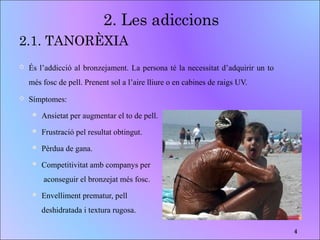 2.1. TANORÈXIA
 És l’addicció al bronzejament. La persona té la necessitat d’adquirir un to
més fosc de pell. Prenent sol a l’aire lliure o en cabines de raigs UV.
 Símptomes:
 Ansietat per augmentar el to de pell.
 Frustració pel resultat obtingut.
 Pèrdua de gana.
 Competitivitat amb companys per
aconseguir el bronzejat més fosc.
 Envelliment prematur, pell
deshidratada i textura rugosa.
2. Les adiccions
4
 