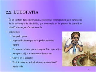 2.2. LUDOPATIA
 És un trastorn del comportament, entenent el comportament com l'expressió
de la psicologia de l'individu, que consisteix en la pèrdua de control en
relació amb un joc d'apostes o més.
 Símptomes:
 No poder parar.
 Jugar amb diners que no es poden permetre
perdre.
 Fer qualsevol cosa per aconseguir diners per al joc.
 Anteposar el joc a altres coses importants.
 Canvis en el caràcter.
 Tenir tendències suïcides i una escassa afecció
per la vida.
5
 