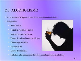 2.3. ALCOHOLISME
 És la necessitat d'ingerir alcohol, hi ha una dependència física.
 Símptomes:
 Beure a soles.
 Tornar-se violentes i hostils.
 Inventar excuses per beure.
 Tractar d'ocultar el consum d'alcohol.
 Tremolar pels matins.
 No menjar bé.
 Lapsus de memòria.
 Malalties relacionades amb l'alcohol, com hepatopatia alcohòlica.
6
 