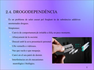 2.4. DROGODEPENDÈNCIA
 És un problema de salut causat pel freqüent ús de substàncies additives
anomenades drogues.
 Símptomes:
 Canvis de comportament,de irritable a feliç en pocs moments.
 Allunyament de la societat.
 Descuit amb la seva presentació personal.
 Ulls vermells o vidriosos.
 Nas que xucla o que moqueja.
 Canvi en el seu patró de dormir.
 Interferències en els mecanismes
neurològics i biològics.
7
 