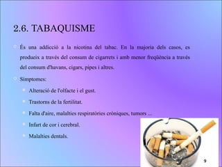 2.6. TABAQUISME
 És una addicció a la nicotina del tabac. En la majoria dels casos, es
produeix a través del consum de cigarrets i amb menor freqüència a través
del consum d'havans, cigars, pipes i altres.
 Símptomes:
 Alteració de l'olfacte i el gust.
 Trastorns de la fertilitat.
 Falta d'aire, malalties respiratòries cròniques, tumors ...
 Infart de cor i cerebral.
 Malalties dentals.
9
 