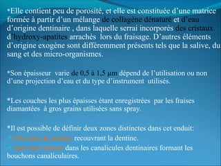 *Elle contient peu de porosité, et elle est constituée d’une matrice
formée à partir d’un mélange de collagène dénaturé et d’eau
d’origine dentinaire , dans laquelle serrai incorporés des cristaux
d’hydroxy-apatites arrachés lors du fraisage. D’autres éléments
d’origine exogène sont différemment présents tels que la salive, du
sang et des micro-organismes.
*Son épaisseur varie de 0,5 à 1,5 µm dépend de l’utilisation ou non
d’une projection d’eau et du type d’instrument utilisés.
*Les couches les plus épaisses étant enregistrées par les fraises
diamantées à gros grains utilisées sans spray.
*Il est possible de définir deux zones distinctes dans cet enduit:
Une zone de surface recouvrant la dentine.
 une zone incluse dans les canalicules dentinaires formant les
bouchons canaliculaires.
 