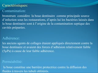 Caractéristiques:
Contamination:
bronstrum considère la boue dentinaire comme principale source
d’infection sous les restaurations, d’après lui les bactéries laissés dans
la boue dentinaire sont à l’origine de la contamination septique des
cavités préparées.
Adhérence:
les anciens agents de collages étaient appliqués directement contre la
boue dentinaire et avaient des forces d’adhésion relativement faible
(5µPa) à cause de leur faible adhérence.
Perméabilité:
la boue constitue une barrière protectrice contre la diffusion des
fluides à travers les tubuli oblitérés.
 