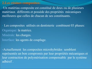 2.Les résines composites: 
-Un matériau composite est constitué de deux ou de plusieurs
matériaux différents et possède des propriétés mécaniques
meilleures que celles de chacun de ses constituants.
- Les composites utilisés en dentisterie combinent 03 phases:
Organique: la matrice.
Minérale: les charges.
Interface: les agents de couplage.
-Actuellement les composites microhybrides semblent
représentés un bon compromis par leur propriétés mécaniques et
leur contraction de polymérisation compensable par le système
adhésif .
 