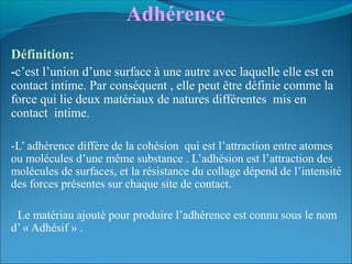 Adhérence 
Définition:
-c’est l’union d’une surface à une autre avec laquelle elle est en
contact intime. Par conséquent , elle peut être définie comme la
force qui lie deux matériaux de natures différentes mis en
contact intime.
-L’ adhérence diffère de la cohésion qui est l’attraction entre atomes
ou molécules d’une même substance . L’adhésion est l’attraction des
molécules de surfaces, et la résistance du collage dépend de l’intensité
des forces présentes sur chaque site de contact.
- Le matériau ajouté pour produire l’adhérence est connu sous le nom
d’ « Adhésif » .
 
