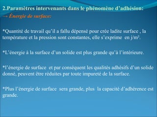 2.Paramètres intervenants dans le phénomène d’adhésion: 
→ Énergie de surface:
*Quantité de travail qu’il a fallu dépensé pour crée ladite surface , la
température et la pression sont constantes, elle s’exprime en j/m².
*L’énergie à la surface d’un solide est plus grande qu’à l’intérieure.
*l’énergie de surface et par conséquent les qualités adhésifs d’un solide
donné, peuvent être réduites par toute impureté de la surface.
*Plus l’énergie de surface sera grande, plus la capacité d’adhérence est
grande.
 