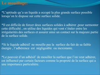 Le mouillage:
*L’aptitude qu’a un liquide a occupé la plus grande surface possible
lorsqu’on le dispose sur cette surface solide.
*Il est difficile de forcer deux surfaces solides à adhérer ,pour surmonter
cette difficulté , on utilise des liquides qui vont s’étaler entre les
irrégularités des surfaces et assurer ainsi un contact sur la majeure partie
de la surface solide.
*Si le liquide adhésif ne mouille pas la surface du fait de sa faible
énergie , l’adhérence est négligeable ou inexistante.
*Le pouvoir d’un adhésif de mouiller la surface que l’on veut adhérer,
est influencé par certain facteurs comme la propreté de la surface qui a
une importance particulière.
 