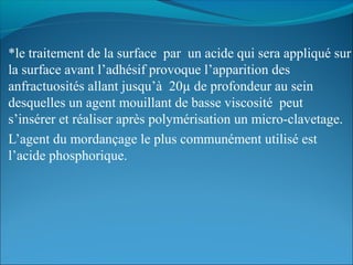 *le traitement de la surface par un acide qui sera appliqué sur
la surface avant l’adhésif provoque l’apparition des
anfractuosités allant jusqu’à 20µ de profondeur au sein
desquelles un agent mouillant de basse viscosité peut
s’insérer et réaliser après polymérisation un micro-clavetage.
L’agent du mordançage le plus communément utilisé est
l’acide phosphorique.
 