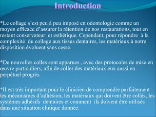  Introduction 
*Le collage s’est peu à peu imposé en odontologie comme un
moyen efficace d’assurer la rétention de nos restaurations, tout en
restant conservateur et esthétique. Cependant, pour répondre à la
complexité du collage aux tissus dentaires, les matériaux à notre
disposition évoluent sans cesse.
*De nouvelles colles sont apparues , avec des protocoles de mise en
œuvre particuliers, afin de coller des matériaux eux aussi en
perpétuel progrès.
*Il est très important pour le clinicien de comprendre parfaitement
les mécanismes d’adhésion, les matériaux qui doivent être collés, les
systèmes adhésifs dentaires et comment ils doivent être utilisés
dans une situation clinique donnée.
 