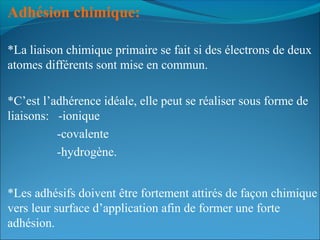 Adhésion chimique:  
*La liaison chimique primaire se fait si des électrons de deux
atomes différents sont mise en commun.
*C’est l’adhérence idéale, elle peut se réaliser sous forme de
liaisons: -ionique
-covalente
-hydrogène.
*Les adhésifs doivent être fortement attirés de façon chimique
vers leur surface d’application afin de former une forte
adhésion.
 