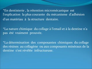 *En dentisterie , la rétention micromécanique est
l’explication la plus courante du mécanisme d’adhésion
d’un matériau à la structure dentaire.
*La nature chimique du collage à l’email et à la dentine n’a
pas été vraiment prouvée.
*La détermination des composantes chimiques du collage
des résines au collagène ou aux composants minéraux de la
dentine s’est révélée infructueuse.
 