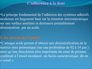 L’adhérence à la dent
*Le principe fondamental de l’adhésion des systèmes adhésifs
modernes est largement basé sur la rétention micromécanique
sur une surface amélaire et dentinaire préalablement
déminéralisée par un acide.
1.Au niveau de l’email:
*L’attaque acide permet d’obtenir une déminéralisation de la
matrice inter prismatique (sur une profondeur de 02 à 14 µm )
ainsi qu’une dissolution plus importante du cœur de prismes
conférant à l’émail mordancé un faciès caractéristique dit en
« corail ».
 