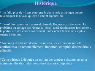 Historique 
*Il a fallu plus de 40 ans pour que la dentisterie esthétique puisse
revendiquer le niveau qu’elle a atteint aujourd’hui.
*L’évolution après les travaux de base de Buonocore a été lente . Le
problème du collage des résines à l’émail a été résolu assez facilement ,
la pertinence des études concernant l’adhésion à la dentine est plus
sujette à caution.
*Au cours des trente dernières années, les cliniciens ont été
confrontés à un renouvellement important et rapide des matériaux
adhésifs.
*Cette période à débutée au milieu des années soixante avec la
commercialisation des premières résines composites.
 