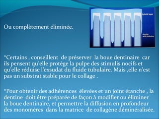 Ou complètement éliminée.
*Certains , conseillent de préserver la boue dentinaire car
ils pensent qu’elle protège la pulpe des stimulis nocifs et
qu’elle réduise l’exsudat du fluide tubulaire. Mais ,elle n’est
pas un substrat stable pour le collage .
*Pour obtenir des adhérences élevées et un joint étanche , la
dentine doit être préparée de façon à modifier ou éliminer
la boue dentinaire, et permettre la diffusion en profondeur
des monomères dans la matrice de collagène déminéralisée.
 