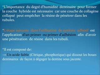 *L’importance du degré d’humidité dentinaire pour former
la couche hybride est nécessaire car une couche de collagène
collapsé peut empêcher la résine de pénétrer dans les
tubules.
*L’étape suivante dans l’utilisation de système adhésif est
l’application d’un primer ou primer d’adhésion afin d’avoir
une pénétration de résine dans les tubuli.
*Il est composé de:
→ Un acide faible (Citrique, phosphorique) qui dissout les boues
dentinaires de façon à dégager la dentine sous jacente.
 