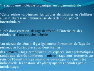 *il s’agit d’une molécule organique ou organominérale .
*Cette résine va pénétrer les tubules dentinaires et s’infiltrer
au sein du réseau déminéralisé de la dentine péri et
intertubulaire .
*Il y’a donc création de tags de résine à l’intérieure des
tubules et d’une couche hybride .
*au niveau de l’émail, il y a également formation de Tags de
résine, que l’on trouve sous deux formes :
des « macro » tags remplissent les espaces inter prismatiques,
tandis que de très nombreux « micro » tags sont retrouvés au
sein de l’émail intra prismatique enveloppant de manière
individuelle les cristaux d’hydroxy apatites dénudés par le
mordançage.
 