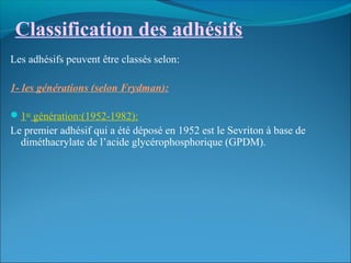 Classification des adhésifs
Les adhésifs peuvent être classés selon:
1- les générations (selon Frydman):
1ere
génération:(1952-1982):
Le premier adhésif qui a été déposé en 1952 est le Sevriton à base de
diméthacrylate de l’acide glycérophosphorique (GPDM).
 