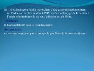 En 1956, Buonocore publie les résultats d’une expérimentation portant
sur l’adhésion dentinaire d’un GPDM après mordançage de la dentine à
l’acide chlorhydrique, la valeur d’adhésion est de 3Mpa.
-Avantages:
la biocomptabilité pour le tissu dentinaire.
-Inconvénients:
cette classe ne prenait pas en compte le problème de la boue dentinaire.
 