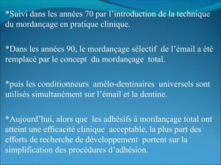 *Suivi dans les années 70 par l’introduction de la technique
du mordançage en pratique clinique.
*Dans les années 90, le mordançage sélectif de l’émail a été
remplacé par le concept du mordançage total.
*puis les conditionneurs amélo-dentinaires universels sont
utilisés simultanément sur l’émail et la dentine.
*Aujourd’hui, alors que les adhésifs à mordançage total ont
atteint une efficacité clinique acceptable, la plus part des
efforts de recherche de développement portent sur la
simplification des procédures d’adhésion.
 