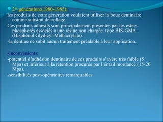 2eme
génération:(1980-1985):
les produits de cette génération voulaient utiliser la boue dentinaire
comme substrat de collage.
Ces produits adhésifs sont principalement présentés par les esters
phosphorés associés à une résine non chargée type BIS-GMA
(Bisphénol Glydicyl Méthacrylate).
-la dentine ne subit aucun traitement préalable à leur application.
-Inconvénients:
-potentiel d’adhésion dentinaire de ces produits s’avère très faible (5
Mpa) et inférieur à la rétention procurée par l’émail mordancé (15-20
Mpa).
-sensibilités post-opératoires remarquables.
 