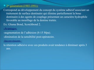 3eme
génération:(1985-1991):
Correspond au développement du concept du système adhésif associant un
traitement de surface dentinaire qui élimine partiellement la boue
dentinaire à des agents de couplage présentant un caractère hydrophile
favorable au mouillage de la dentine traitée.
Ex: Gluma Bond, Scotchbond 2.
-Avantages:
-augmentation de l’adhésion (8-15 Mpa).
-diminution de la sensibilité post-opératoire.
-Inconvénients :
la rétention adhésive avec ces produits avait tendance à diminuer après 3
ans.
 