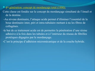 4eme
génération: concept de mordançage total (1990):
Cette classe est fondée sur le concept du mordançage simultané de l’émail et
de la dentine.
-Au niveau dentinaire, l’attaque acide permet d’éliminer l’essentiel de la
boue dentinaire inter, péri et intra-tubulaire mettant à nu les fibres de
collagènes.
-le but de ce traitement acide est de permettre la pénétration d’une résine
adhésive à la fois dans les tubules et à l’intérieur du réseau de fibrilles
protéiques dégagées par le mordançage.
-C’est le principe d’adhésion micromécanique et de la couche hybride.
 