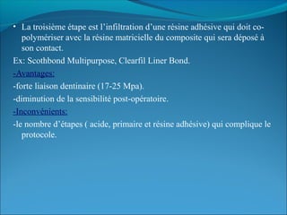 • La troisième étape est l’infiltration d’une résine adhésive qui doit co-
polymériser avec la résine matricielle du composite qui sera déposé à
son contact.
Ex: Scothbond Multipurpose, Clearfil Liner Bond.
-Avantages:
-forte liaison dentinaire (17-25 Mpa).
-diminution de la sensibilité post-opératoire.
-Inconvénients:
-le nombre d’étapes ( acide, primaire et résine adhésive) qui complique le
protocole.
 