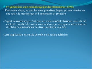 6eme
génération: auto mordançage par des monomères (1995):
- Dans cette classe, ce sont les deux premières étapes qui sont réunies en
une seule, le mordançage et l’application de primaire.
-l’agent de mordançage n’est plus un acide minéral classique, mais ils ont
exploité l’acidité de certains monomères qui sont aptes à déminéraliser
et infiltrer simultanément les tissus dentaires calcifiés.
-Leur application est suivie de celle de la résine adhésive.
 