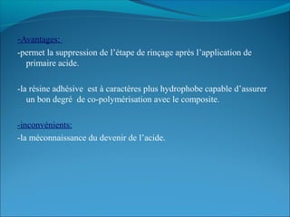 -Avantages:
-permet la suppression de l’étape de rinçage après l’application de
primaire acide.
-la résine adhésive est à caractères plus hydrophobe capable d’assurer
un bon degré de co-polymérisation avec le composite.
-inconvénients:
-la méconnaissance du devenir de l’acide.
 