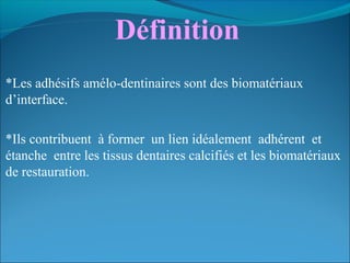 Définition
*Les adhésifs amélo-dentinaires sont des biomatériaux
d’interface.
*Ils contribuent à former un lien idéalement adhérent et
étanche entre les tissus dentaires calcifiés et les biomatériaux
de restauration.
 