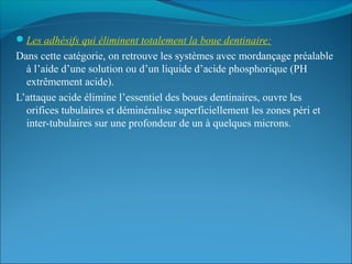 Les adhésifs qui éliminent totalement la boue dentinaire:
Dans cette catégorie, on retrouve les systèmes avec mordançage préalable
à l’aide d’une solution ou d’un liquide d’acide phosphorique (PH
extrêmement acide).
L’attaque acide élimine l’essentiel des boues dentinaires, ouvre les
orifices tubulaires et déminéralise superficiellement les zones péri et
inter-tubulaires sur une profondeur de un à quelques microns.
 