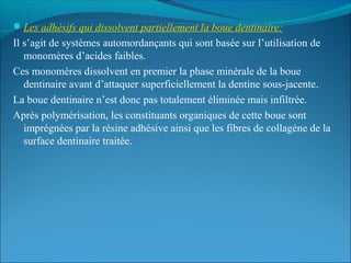 Les adhésifs qui dissolvent partiellement la boue dentinaire:
Il s’agit de systèmes automordançants qui sont basée sur l’utilisation de
monomères d’acides faibles.
Ces monomères dissolvent en premier la phase minérale de la boue
dentinaire avant d’attaquer superficiellement la dentine sous-jacente.
La boue dentinaire n’est donc pas totalement éliminée mais infiltrée.
Après polymérisation, les constituants organiques de cette boue sont
imprégnées par la résine adhésive ainsi que les fibres de collagène de la
surface dentinaire traitée.
 