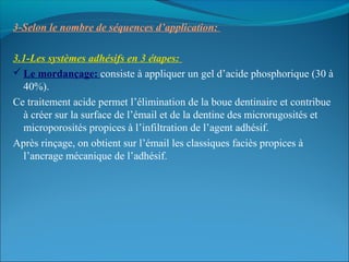 3-Selon le nombre de séquences d’application:
3.1-Les systèmes adhésifs en 3 étapes:
 Le mordançage: consiste à appliquer un gel d’acide phosphorique (30 à
40%).
Ce traitement acide permet l’élimination de la boue dentinaire et contribue
à créer sur la surface de l’émail et de la dentine des microrugosités et
microporosités propices à l’infiltration de l’agent adhésif.
Après rinçage, on obtient sur l’émail les classiques faciès propices à
l’ancrage mécanique de l’adhésif.
 