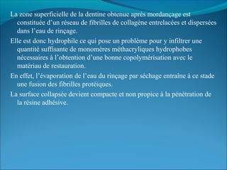 La zone superficielle de la dentine obtenue après mordançage est
constituée d’un réseau de fibrilles de collagène entrelacées et dispersées
dans l’eau de rinçage.
Elle est donc hydrophile ce qui pose un problème pour y infiltrer une
quantité suffisante de monomères méthacryliques hydrophobes
nécessaires à l’obtention d’une bonne copolymérisation avec le
matériau de restauration.
En effet, l’évaporation de l’eau du rinçage par séchage entraîne à ce stade
une fusion des fibrilles protéiques.
La surface collapsée devient compacte et non propice à la pénétration de
la résine adhésive.
 