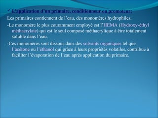  L’application d’un primaire, conditionneur ou promoteur:
Les primaires contiennent de l’eau, des monomères hydrophiles.
-Le monomère le plus couramment employé est l’HEMA (Hydroxy-éthyl
méthacrylate) qui est le seul composé méthacrylique à être totalement
soluble dans l’eau.
-Ces monomères sont dissous dans des solvants organiques tel que
l’acétone ou l’éthanol qui grâce à leurs propriétés volatiles, contribue à
faciliter l’évaporation de l’eau après application du primaire.
 