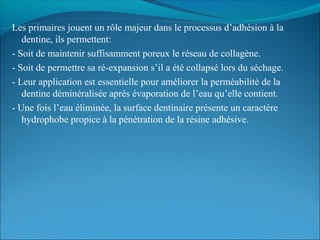 Les primaires jouent un rôle majeur dans le processus d’adhésion à la
dentine, ils permettent:
- Soit de maintenir suffisamment poreux le réseau de collagène.
- Soit de permettre sa ré-expansion s’il a été collapsé lors du séchage.
- Leur application est essentielle pour améliorer la perméabilité de la
dentine déminéralisée après évaporation de l’eau qu’elle contient.
- Une fois l’eau éliminée, la surface dentinaire présente un caractère
hydrophobe propice à la pénétration de la résine adhésive.
 